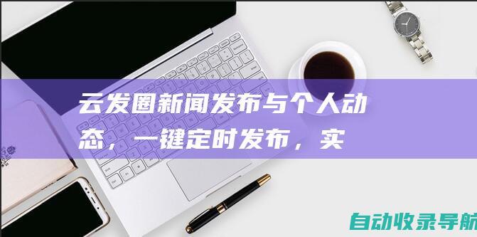 云发圈：新闻发布与个人动态，一键定时发布，实现时间自由(云发布会)